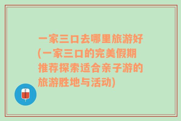 一家三口去哪里旅游好(一家三口的完美假期推薦探索適合親子游的旅游勝地與活動(dòng))