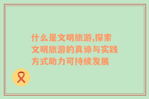 什么是文明旅游,探索文明旅游的真諦與實(shí)踐方式助力可持續(xù)發(fā)展