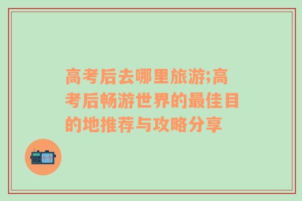 高考后去哪里旅游;高考后暢游世界的最佳目的地推薦與攻略分享