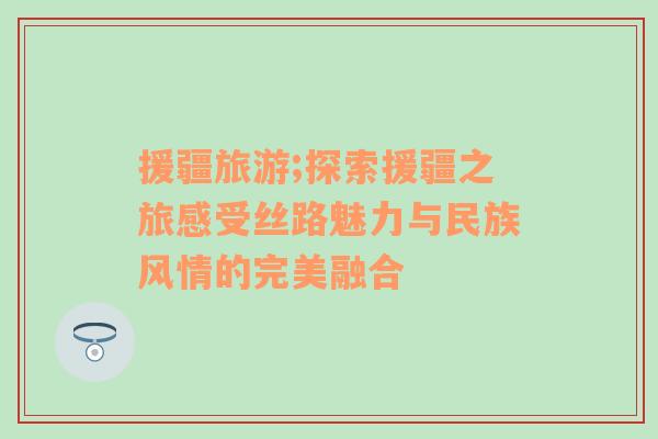 援疆旅游;探索援疆之旅感受絲路魅力與民族風情的完美融合