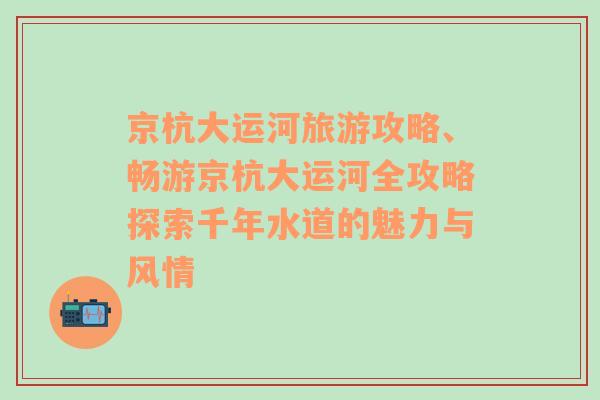 京杭大運河旅游攻略、暢游京杭大運河全攻略探索千年水道的魅力與風(fēng)情