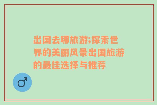 出國去哪旅游;探索世界的美麗風(fēng)景出國旅游的最佳選擇與推薦