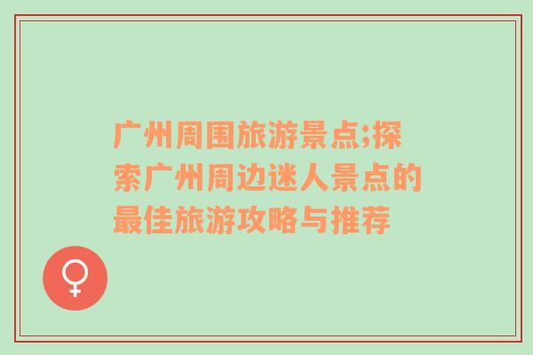廣州周圍旅游景點;探索廣州周邊迷人景點的最佳旅游攻略與推薦