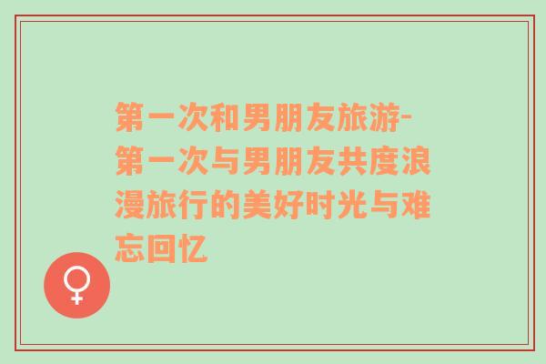 第一次和男朋友旅游-第一次與男朋友共度浪漫旅行的美好時(shí)光與難忘回憶