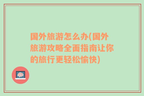 國外旅游怎么辦(國外旅游攻略全面指南讓你的旅行更輕松愉快)