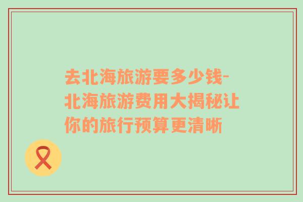 去北海旅游要多少錢-北海旅游費用大揭秘讓你的旅行預算更清晰