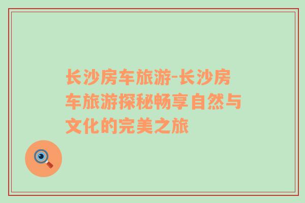 長沙房車旅游-長沙房車旅游探秘暢享自然與文化的完美之旅