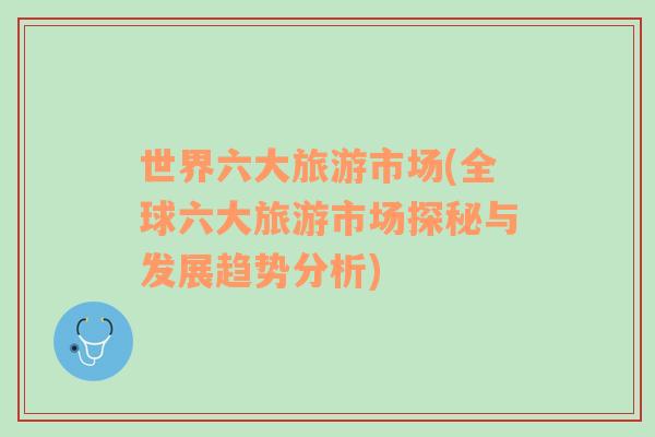 世界六大旅游市場(chǎng)(全球六大旅游市場(chǎng)探秘與發(fā)展趨勢(shì)分析)