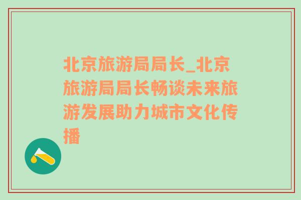 北京旅游局局長(zhǎng)_北京旅游局局長(zhǎng)暢談未來(lái)旅游發(fā)展助力城市文化傳播