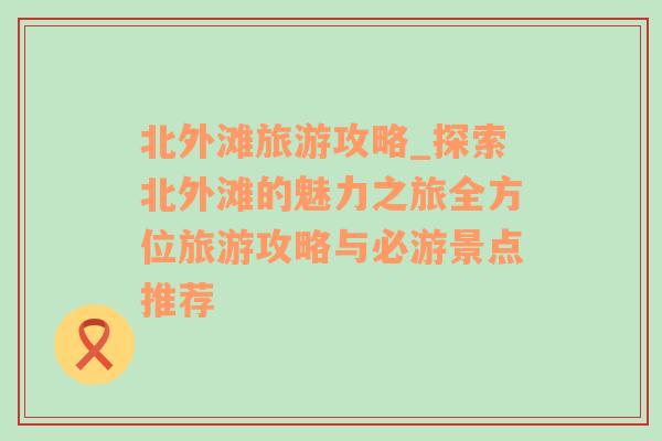 北外灘旅游攻略_探索北外灘的魅力之旅全方位旅游攻略與必游景點(diǎn)推薦