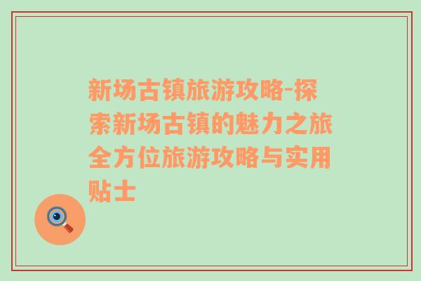 新場古鎮(zhèn)旅游攻略-探索新場古鎮(zhèn)的魅力之旅全方位旅游攻略與實(shí)用貼士