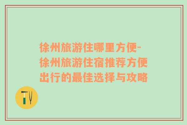 徐州旅游住哪里方便-徐州旅游住宿推薦方便出行的最佳選擇與攻略