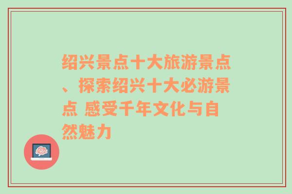 紹興景點(diǎn)十大旅游景點(diǎn)、探索紹興十大必游景點(diǎn) 感受千年文化與自然魅力