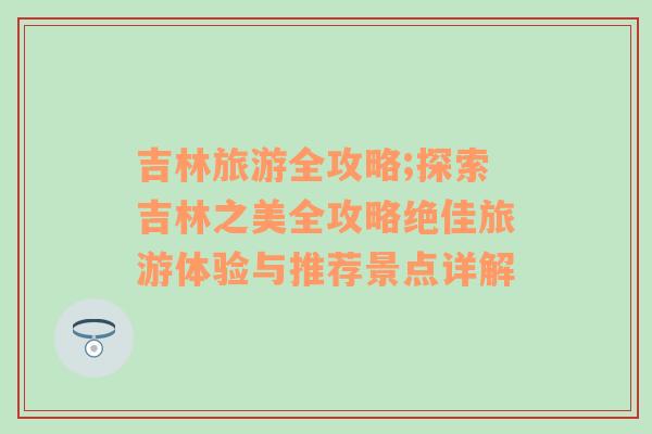 吉林旅游全攻略;探索吉林之美全攻略絕佳旅游體驗與推薦景點詳解