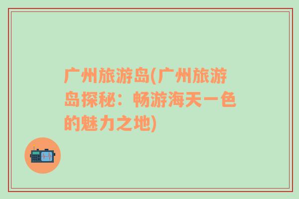 廣州旅游島(廣州旅游島探秘：暢游海天一色的魅力之地)