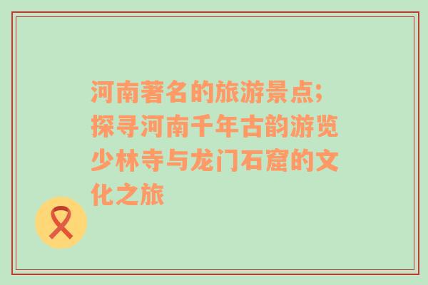 河南著名的旅游景點(diǎn);探尋河南千年古韻游覽少林寺與龍門石窟的文化之旅