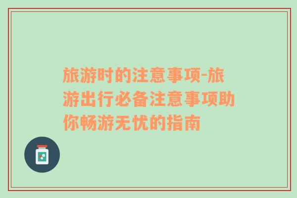 旅游時的注意事項(xiàng)-旅游出行必備注意事項(xiàng)助你暢游無憂的指南
