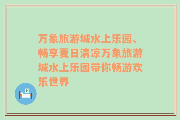 萬象旅游城水上樂園、暢享夏日清涼萬象旅游城水上樂園帶你暢游歡樂世界