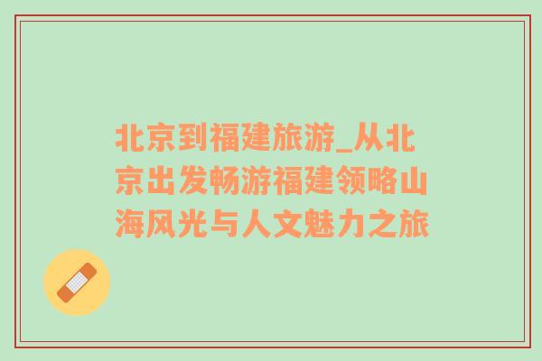 北京到福建旅游_從北京出發(fā)暢游福建領(lǐng)略山海風(fēng)光與人文魅力之旅