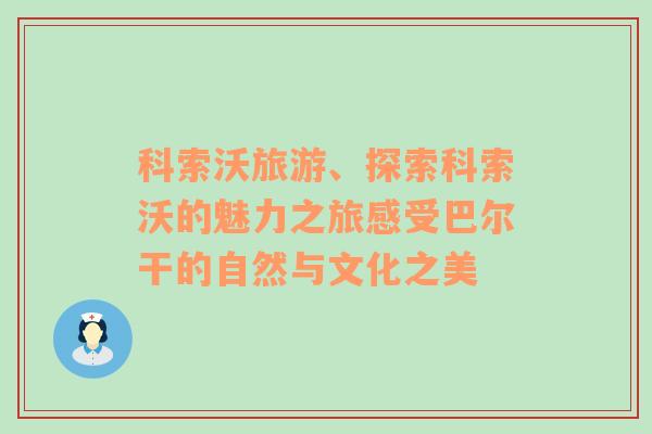 科索沃旅游、探索科索沃的魅力之旅感受巴爾干的自然與文化之美