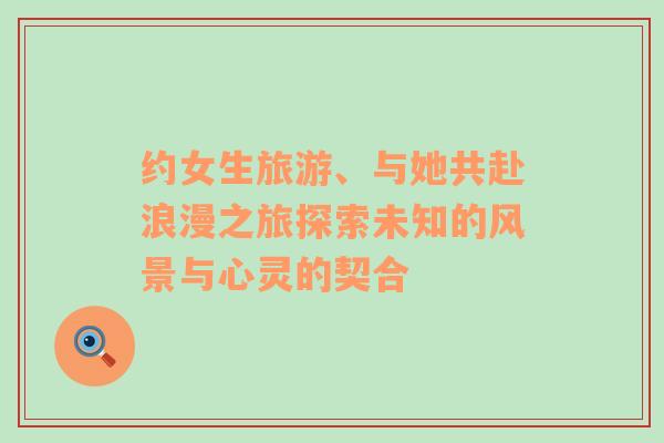 約女生旅游、與她共赴浪漫之旅探索未知的風(fēng)景與心靈的契合