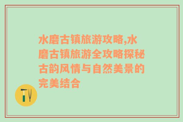 水磨古鎮(zhèn)旅游攻略,水磨古鎮(zhèn)旅游全攻略探秘古韻風(fēng)情與自然美景的完美結(jié)合