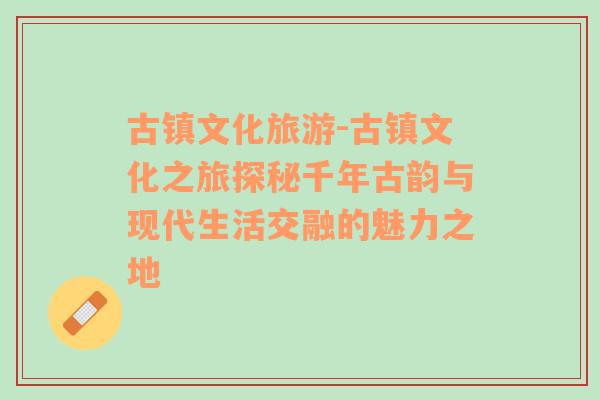 古鎮(zhèn)文化旅游-古鎮(zhèn)文化之旅探秘千年古韻與現(xiàn)代生活交融的魅力之地