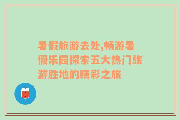 暑假旅游去處,暢游暑假樂園探索五大熱門旅游勝地的精彩之旅
