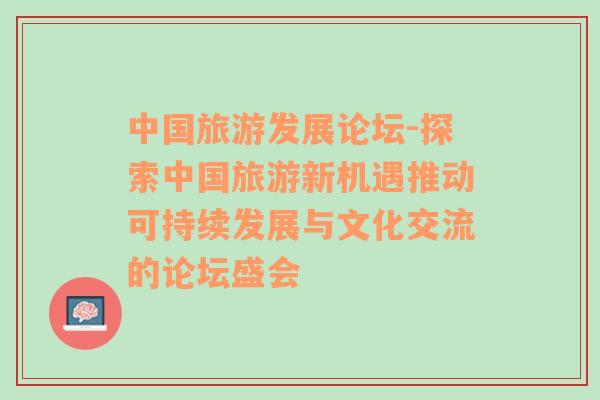 中國旅游發(fā)展論壇-探索中國旅游新機遇推動可持續(xù)發(fā)展與文化交流的論壇盛會