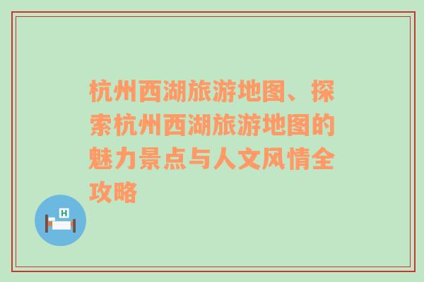 杭州西湖旅游地圖、探索杭州西湖旅游地圖的魅力景點(diǎn)與人文風(fēng)情全攻略