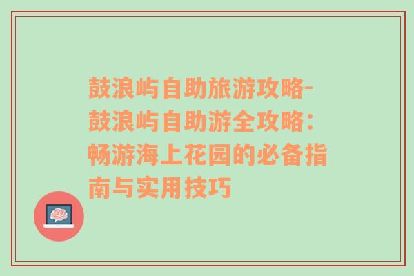 鼓浪嶼自助旅游攻略-鼓浪嶼自助游全攻略：暢游海上花園的必備指南與實用技巧
