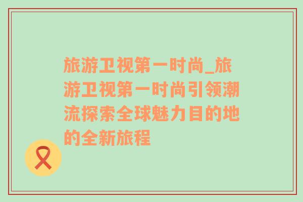 旅游衛(wèi)視第一時(shí)尚_旅游衛(wèi)視第一時(shí)尚引領(lǐng)潮流探索全球魅力目的地的全新旅程