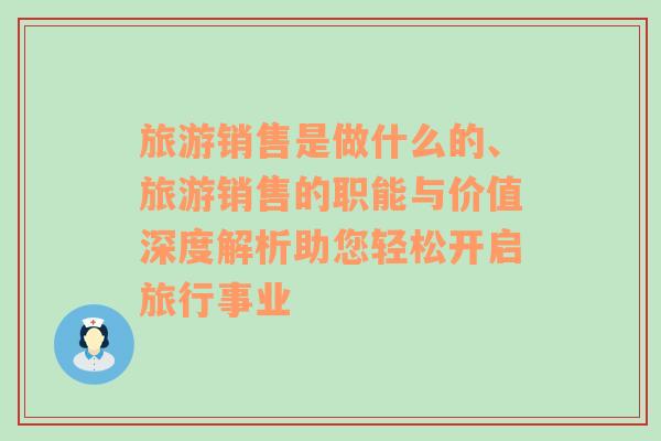 旅游銷(xiāo)售是做什么的、旅游銷(xiāo)售的職能與價(jià)值深度解析助您輕松開(kāi)啟旅行事業(yè)