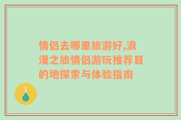 情侶去哪里旅游好,浪漫之旅情侶游玩推薦目的地探索與體驗指南