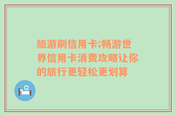 旅游刷信用卡;暢游世界信用卡消費(fèi)攻略讓你的旅行更輕松更劃算