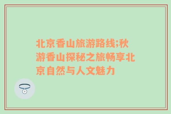 北京香山旅游路線;秋游香山探秘之旅暢享北京自然與人文魅力