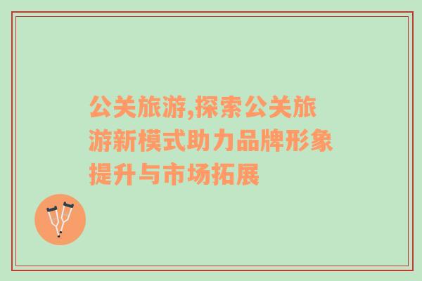 公關旅游,探索公關旅游新模式助力品牌形象提升與市場拓展