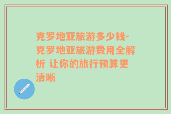 克羅地亞旅游多少錢-克羅地亞旅游費用全解析 讓你的旅行預(yù)算更清晰