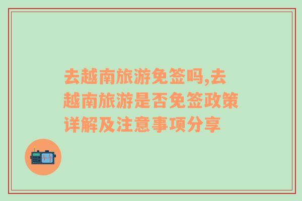 去越南旅游免簽嗎,去越南旅游是否免簽政策詳解及注意事項(xiàng)分享