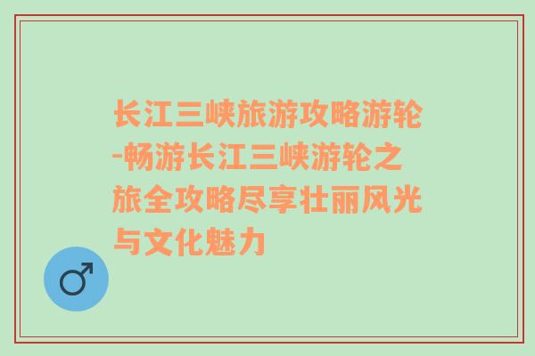 長(zhǎng)江三峽旅游攻略游輪-暢游長(zhǎng)江三峽游輪之旅全攻略盡享壯麗風(fēng)光與文化魅力