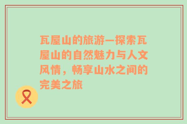 瓦屋山的旅游—探索瓦屋山的自然魅力與人文風(fēng)情，暢享山水之間的完美之旅