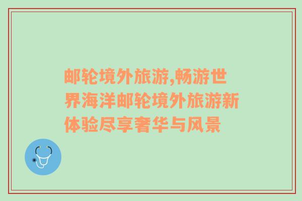 郵輪境外旅游,暢游世界海洋郵輪境外旅游新體驗(yàn)盡享奢華與風(fēng)景