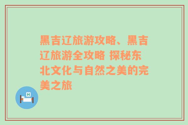 黑吉遼旅游攻略、黑吉遼旅游全攻略 探秘東北文化與自然之美的完美之旅