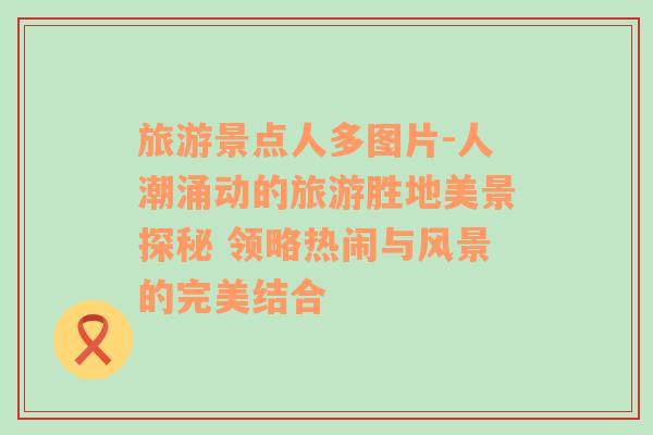 旅游景點(diǎn)人多圖片-人潮涌動的旅游勝地美景探秘 領(lǐng)略熱鬧與風(fēng)景的完美結(jié)合