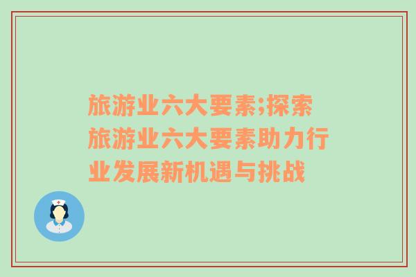 旅游業(yè)六大要素;探索旅游業(yè)六大要素助力行業(yè)發(fā)展新機遇與挑戰(zhàn)