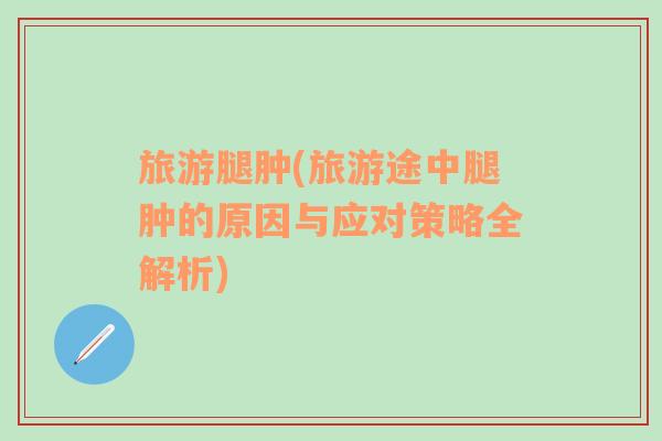 旅游腿腫(旅游途中腿腫的原因與應(yīng)對策略全解析)