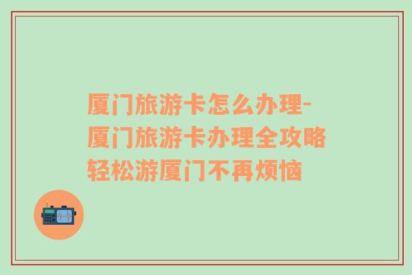 廈門旅游卡怎么辦理-廈門旅游卡辦理全攻略輕松游廈門不再煩惱