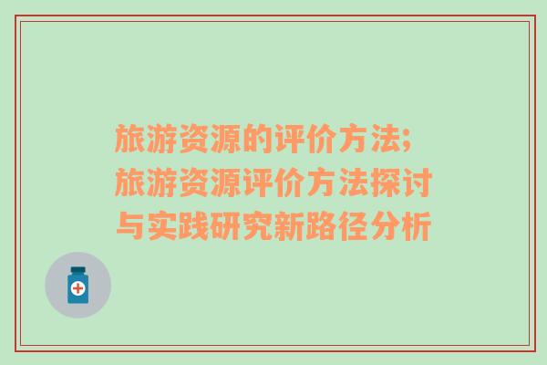 旅游資源的評(píng)價(jià)方法;旅游資源評(píng)價(jià)方法探討與實(shí)踐研究新路徑分析