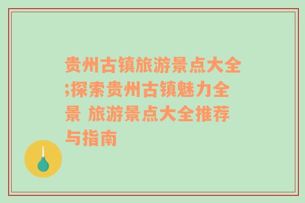 貴州古鎮(zhèn)旅游景點(diǎn)大全;探索貴州古鎮(zhèn)魅力全景 旅游景點(diǎn)大全推薦與指南