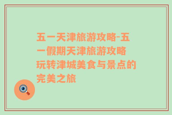 五一天津旅游攻略-五一假期天津旅游攻略 玩轉津城美食與景點的完美之旅